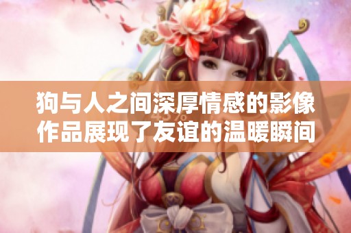 狗与人之间深厚情感的影像作品展现了友谊的温暖瞬间