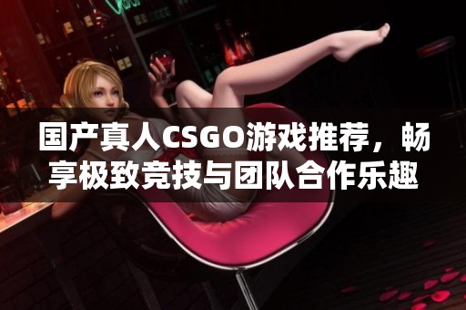 国产真人CSGO游戏推荐，畅享极致竞技与团队合作乐趣