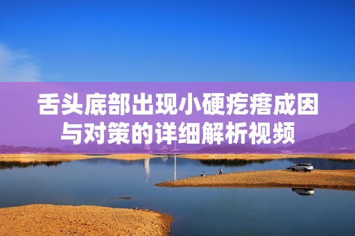 舌头底部出现小硬疙瘩成因与对策的详细解析视频