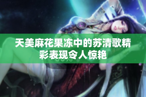 天美麻花果冻中的苏清歌精彩表现令人惊艳
