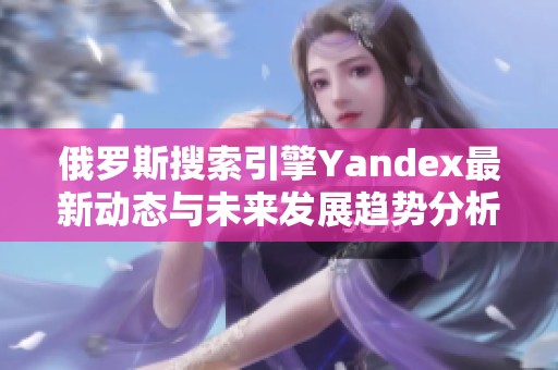 俄罗斯搜索引擎Yandex最新动态与未来发展趋势分析