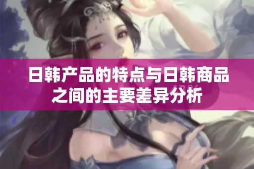 日韩产品的特点与日韩商品之间的主要差异分析