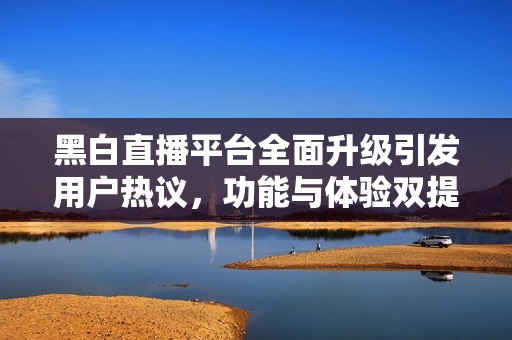 黑白直播平台全面升级引发用户热议，功能与体验双提升