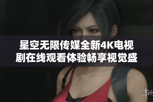 星空无限传媒全新4K电视剧在线观看体验畅享视觉盛宴