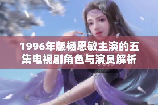 1996年版杨思敏主演的五集电视剧角色与演员解析