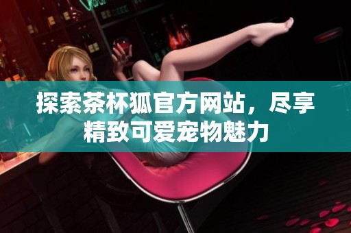 探索茶杯狐官方网站，尽享精致可爱宠物魅力