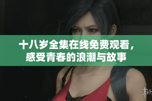 十八岁全集在线免费观看，感受青春的浪潮与故事