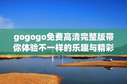 gogogo免费高清完整版带你体验不一样的乐趣与精彩内容