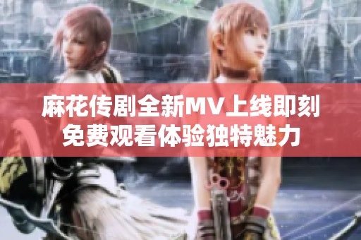 麻花传剧全新MV上线即刻免费观看体验独特魅力