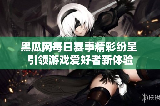 黑瓜网每日赛事精彩纷呈 引领游戏爱好者新体验