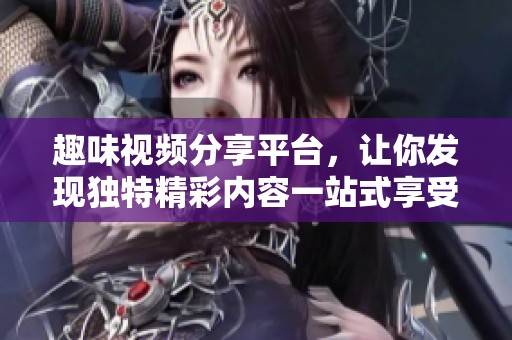 趣味视频分享平台，让你发现独特精彩内容一站式享受