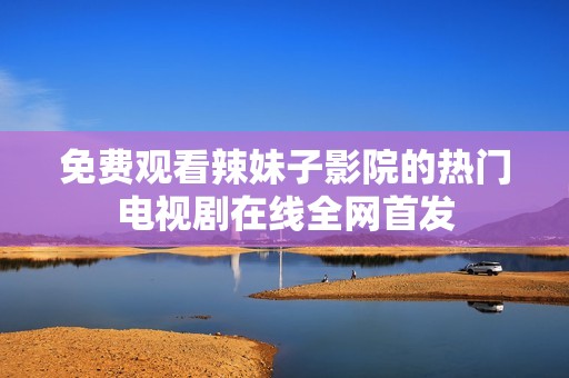 免费观看辣妹子影院的热门电视剧在线全网首发