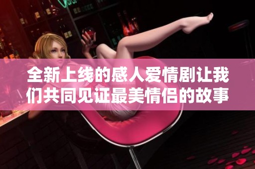 全新上线的感人爱情剧让我们共同见证最美情侣的故事