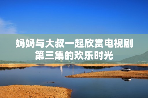 妈妈与大叔一起欣赏电视剧第三集的欢乐时光