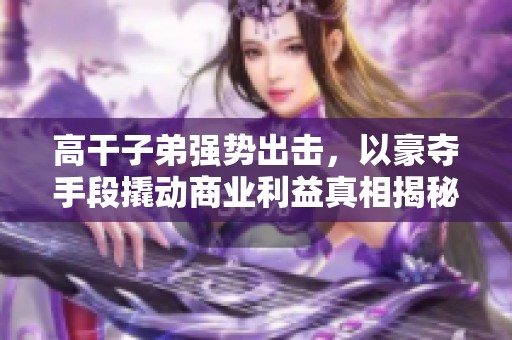 高干子弟强势出击，以豪夺手段撬动商业利益真相揭秘