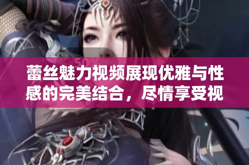 蕾丝魅力视频展现优雅与性感的完美结合，尽情享受视觉盛宴