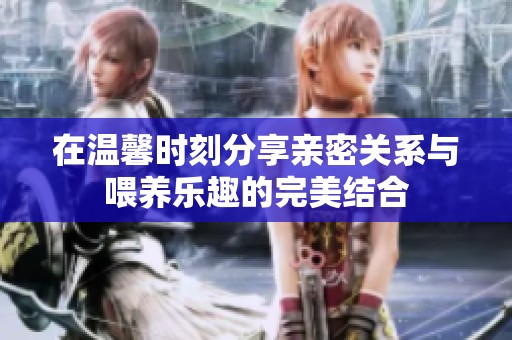 在温馨时刻分享亲密关系与喂养乐趣的完美结合