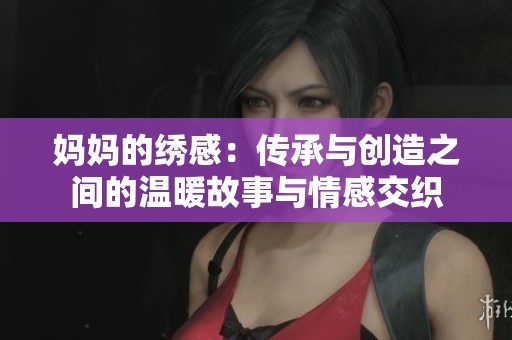妈妈的绣感：传承与创造之间的温暖故事与情感交织