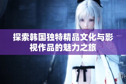 探索韩国独特精品文化与影视作品的魅力之旅