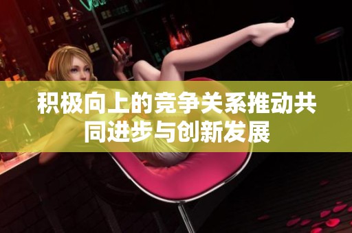 积极向上的竞争关系推动共同进步与创新发展