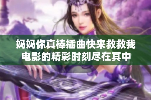 妈妈你真棒插曲快来救救我电影的精彩时刻尽在其中
