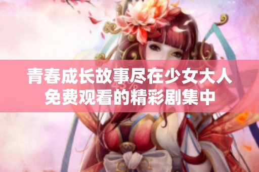 青春成长故事尽在少女大人免费观看的精彩剧集中
