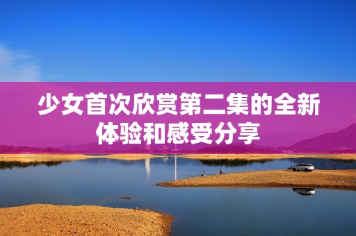 少女首次欣赏第二集的全新体验和感受分享