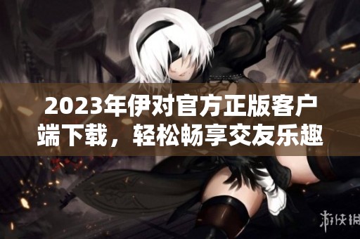 2023年伊对官方正版客户端下载，轻松畅享交友乐趣