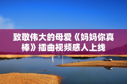 致敬伟大的母爱《妈妈你真棒》插曲视频感人上线
