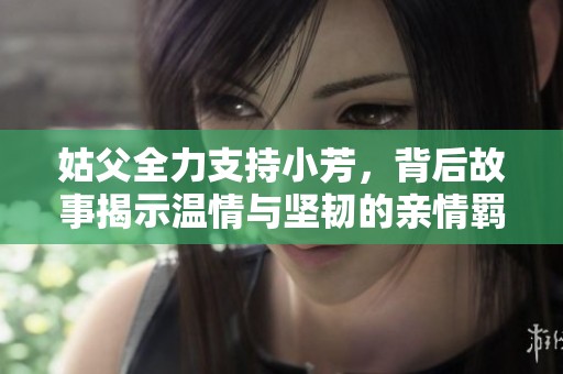 姑父全力支持小芳，背后故事揭示温情与坚韧的亲情羁绊