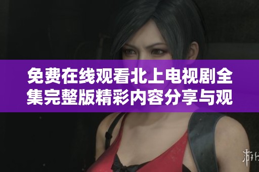 免费在线观看北上电视剧全集完整版精彩内容分享与观后感解析