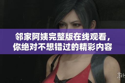 邻家阿姨完整版在线观看，你绝对不想错过的精彩内容