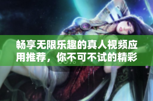 畅享无限乐趣的真人视频应用推荐，你不可不试的精彩选择