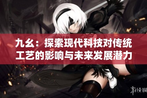 九幺：探索现代科技对传统工艺的影响与未来发展潜力