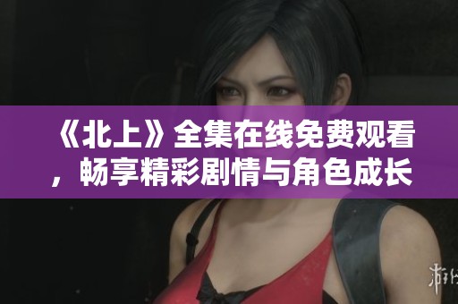 《北上》全集在线免费观看，畅享精彩剧情与角色成长之旅
