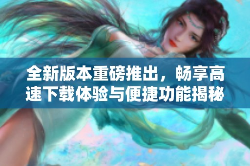 全新版本重磅推出，畅享高速下载体验与便捷功能揭秘