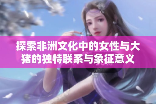 探索非洲文化中的女性与大猪的独特联系与象征意义