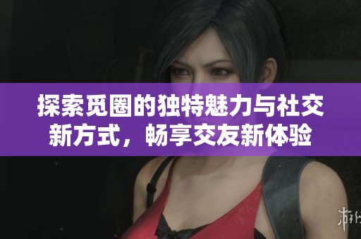 探索觅圈的独特魅力与社交新方式，畅享交友新体验
