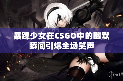 暴躁少女在CSGO中的幽默瞬间引爆全场笑声