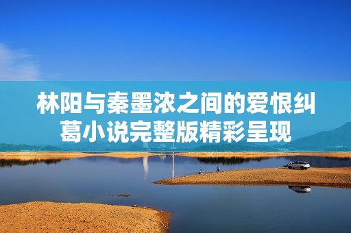林阳与秦墨浓之间的爱恨纠葛小说完整版精彩呈现