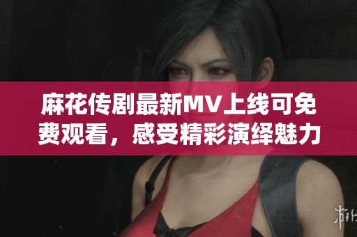 麻花传剧最新MV上线可免费观看，感受精彩演绎魅力无穷