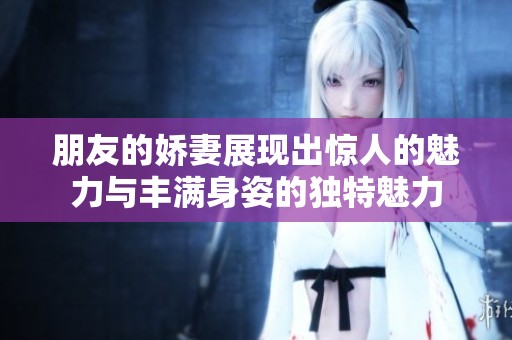 朋友的娇妻展现出惊人的魅力与丰满身姿的独特魅力