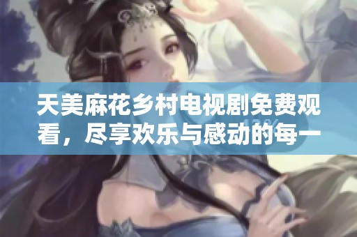 天美麻花乡村电视剧免费观看，尽享欢乐与感动的每一集