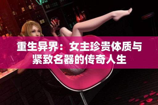 重生异界：女主珍贵体质与紧致名器的传奇人生