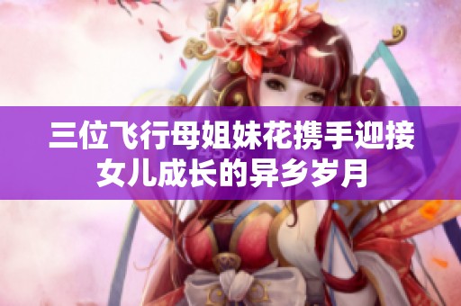 三位飞行母姐妹花携手迎接女儿成长的异乡岁月
