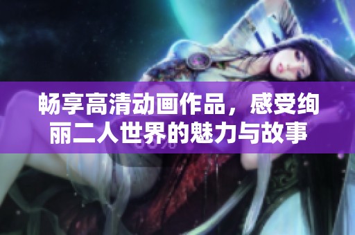 畅享高清动画作品，感受绚丽二人世界的魅力与故事