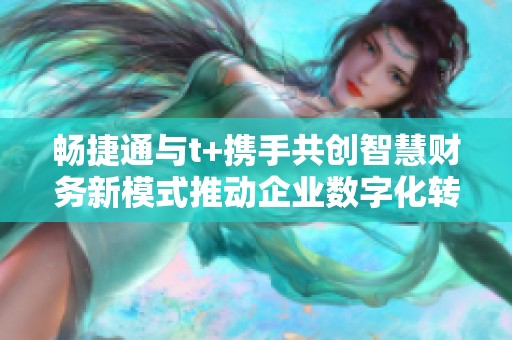 畅捷通与t+携手共创智慧财务新模式推动企业数字化转型