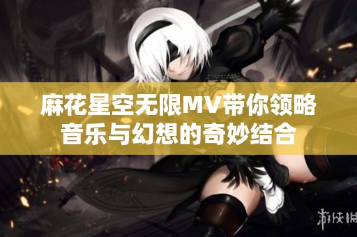 麻花星空无限MV带你领略音乐与幻想的奇妙结合