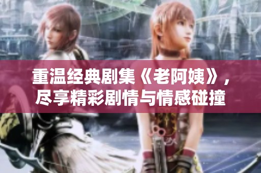 重温经典剧集《老阿姨》，尽享精彩剧情与情感碰撞