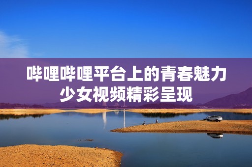 哔哩哔哩平台上的青春魅力少女视频精彩呈现
